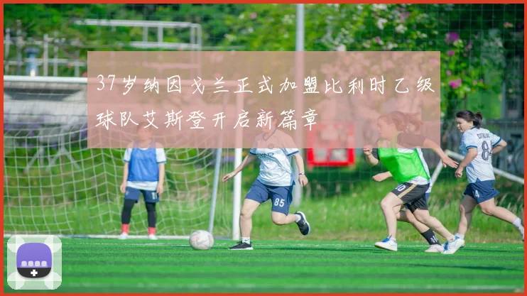 37岁纳因戈兰正式加盟比利时乙级球队艾斯登开启新篇章