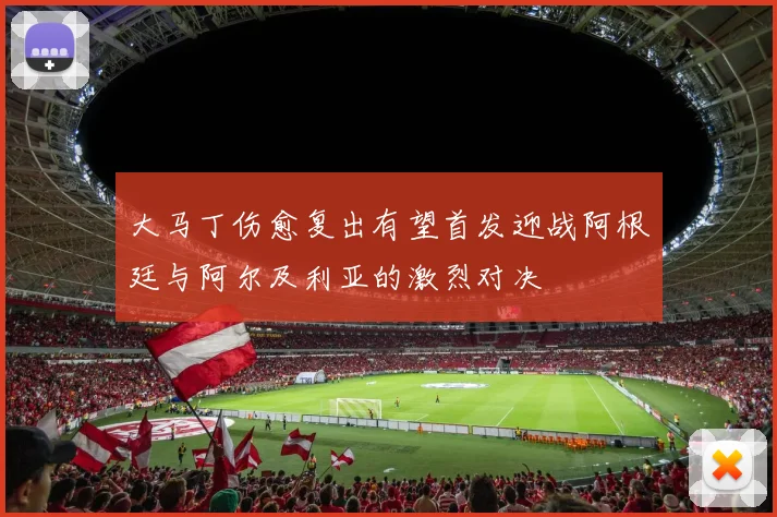 大马丁伤愈复出有望首发迎战阿根廷与阿尔及利亚的激烈对决