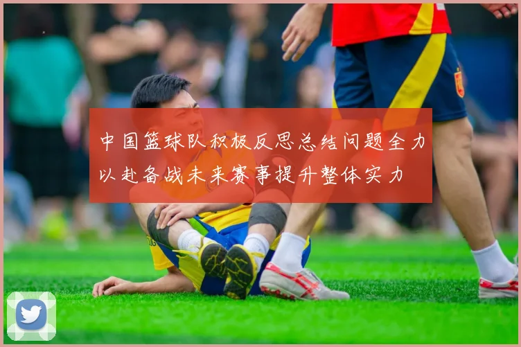 中国篮球队积极反思总结问题全力以赴备战未来赛事提升整体实力