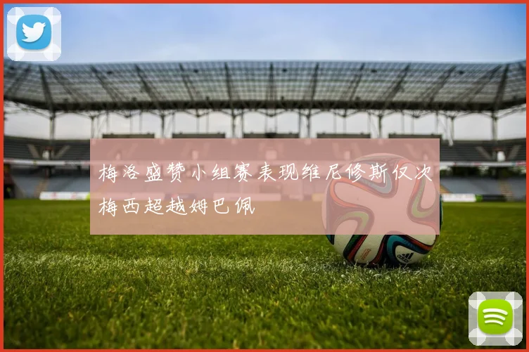 梅洛盛赞小组赛表现维尼修斯仅次梅西超越姆巴佩
