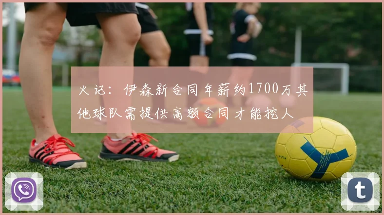 火记：伊森新合同年薪约1700万其他球队需提供高额合同才能挖人