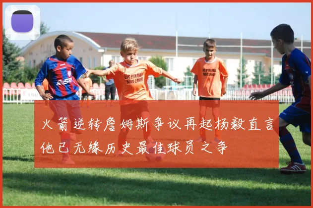 火箭逆转詹姆斯争议再起杨毅直言他已无缘历史最佳球员之争