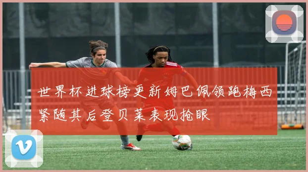世界杯进球榜更新姆巴佩领跑梅西紧随其后登贝莱表现抢眼