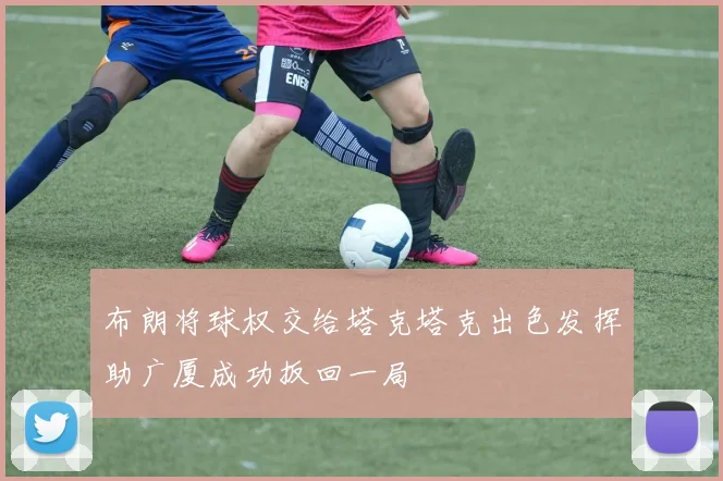布朗将球权交给塔克塔克出色发挥助广厦成功扳回一局