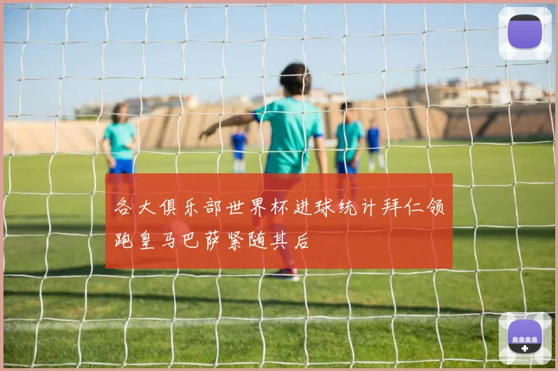 各大俱乐部世界杯进球统计拜仁领跑皇马巴萨紧随其后