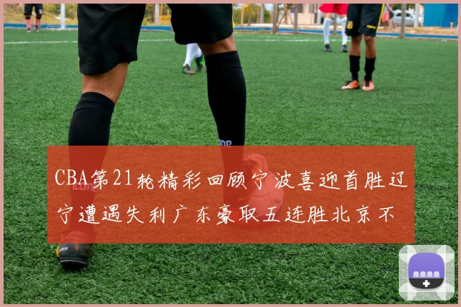 CBA第21轮精彩回顾宁波喜迎首胜辽宁遭遇失利广东豪取五连胜北京不敌天津江苏力克新疆