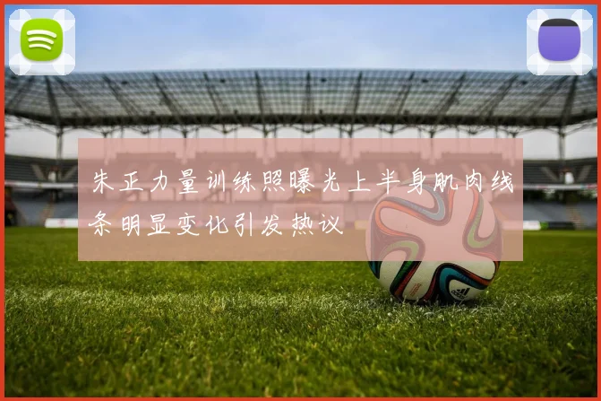 朱正力量训练照曝光上半身肌肉线条明显变化引发热议