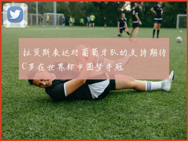 拉莫斯表达对葡萄牙队的支持期待C罗在世界杯中圆梦夺冠
