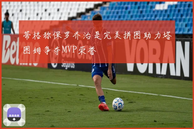 蒂格称保罗乔治是完美拼图助力塔图姆争夺MVP荣誉